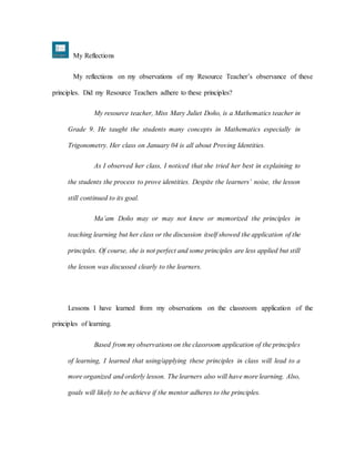 My Reflections
My reflections on my observations of my Resource Teacher’s observance of these
principles. Did my Resource Teachers adhere to these principles?
My resource teacher, Miss Mary Juliet Doño, is a Mathematics teacher in
Grade 9. He taught the students many concepts in Mathematics especially in
Trigonometry. Her class on January 04 is all about Proving Identities.
As I observed her class, I noticed that she tried her best in explaining to
the students the process to prove identities. Despite the learners’ noise, the lesson
still continued to its goal.
Ma’am Doño may or may not knew or memorized the principles in
teaching learning but her class or the discussion itself showed the application of the
principles. Of course, she is not perfect and some principles are less applied but still
the lesson was discussed clearly to the learners.
Lessons I have learned from my observations on the classroom application of the
principles of learning.
Based from my observations on the classroom application of the principles
of learning, I learned that using/applying these principles in class will lead to a
more organized and orderly lesson. The learners also will have more learning. Also,
goals will likely to be achieve if the mentor adheres to the principles.
 