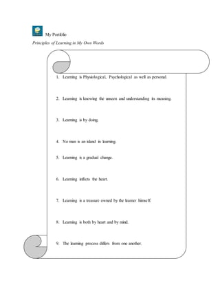 My Portfolio
Principles of Learning in My Own Words
1. Learning is Physiological, Psychological as well as personal.
2. Learning is knowing the unseen and understanding its meaning.
3. Learning is by doing.
4. No man is an island in learning.
5. Learning is a gradual change.
6. Learning inflicts the heart.
7. Learning is a treasure owned by the learner himself.
8. Learning is both by heart and by mind.
9. The learning process differs from one another.
 