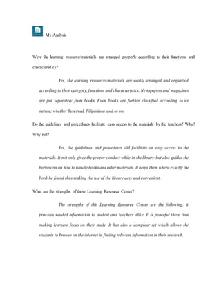 My Analysis
Were the learning resource/materials are arranged properly according to their functions and
characteristics?
Yes, the learning resources/materials are neatly arranged and organized
according to their category, functions and characteristics. Newspapers and magazines
are put separately from books. Even books are further classified according to its
nature; whether Reserved, Filipiniana and so on.
Do the guidelines and procedures facilitate easy access to the materials by the teachers? Why?
Why not?
Yes, the guidelines and procedures did facilitate an easy access to the
materials. It not only gives the proper conduct while in the library but also guides the
borrowers on how to handle books and other materials. It helps them where exactly the
book be found thus making the use of the library easy and convenient.
What are the strengths of these Learning Resource Center?
The strengths of this Learning Resource Center are the following: it
provides needed information to student and teachers alike. It is peaceful there thus
making learners focus on their study. It has also a computer set which allows the
students to browse on the internet in finding relevant information in their research.
 