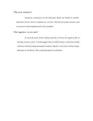 What are its weaknesses?
Among its weaknesses are the following: Books are limited in number.
Electronic devices such as computer are very few. And also the proper entrance and
exit are not strictly implemented by the custodians.
What suggestions can you make?
To meet the needs of the students and also to lessen the negative side of
learning resource center, I would suggest that it would be better to deal more books
which are relatively cheap and useful tostudents. Maybe, in time,there will be a larger
allocation to the library. This could help improve its facilities.
 
