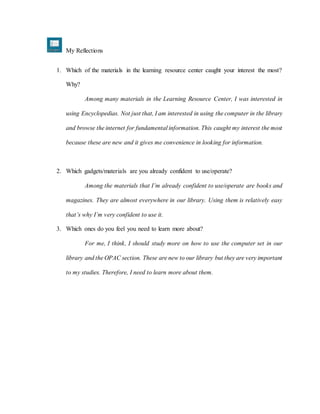 My Reflections
1. Which of the materials in the learning resource center caught your interest the most?
Why?
Among many materials in the Learning Resource Center, I was interested in
using Encyclopedias. Not just that, I am interested in using the computer in the library
and browse the internet for fundamental information. This caught my interest the most
because these are new and it gives me convenience in looking for information.
2. Which gadgets/materials are you already confident to use/operate?
Among the materials that I’m already confident to use/operate are books and
magazines. They are almost everywhere in our library. Using them is relatively easy
that’s why I’m very confident to use it.
3. Which ones do you feel you need to learn more about?
For me, I think, I should study more on how to use the computer set in our
library and the OPAC section. These are new to our library but they are very important
to my studies. Therefore, I need to learn more about them.
 