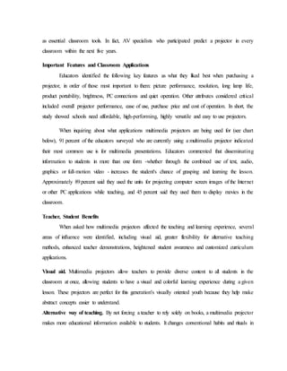 as essential classroom tools. In fact, AV specialists who participated predict a projector in every
classroom within the next five years.
Important Features and Classroom Applications
Educators identified the following key features as what they liked best when purchasing a
projector, in order of those most important to them: picture performance, resolution, long lamp life,
product portability, brightness, PC connections and quiet operation. Other attributes considered critical
included overall projector performance, ease of use, purchase price and cost of operation. In short, the
study showed schools need affordable, high-performing, highly versatile and easy to use projectors.
When inquiring about what applications multimedia projectors are being used for (see chart
below), 91 percent of the educators surveyed who are currently using a multimedia projector indicated
their most common use is for multimedia presentations. Educators commented that disseminating
information to students in more than one form -whether through the combined use of text, audio,
graphics or full-motion video - increases the student's chance of grasping and learning the lesson.
Approximately 89percent said they used the units for projecting computer screen images of the Internet
or other PC applications while teaching, and 45 percent said they used them to display movies in the
classroom.
Teacher, Student Benefits
When asked how multimedia projectors affected the teaching and learning experience, several
areas of influence were identified, including visual aid, greater flexibility for alternative teaching
methods, enhanced teacher demonstrations, heightened student awareness and customized curriculum
applications.
Visual aid. Multimedia projectors allow teachers to provide diverse content to all students in the
classroom at once, allowing students to have a visual and colorful learning experience during a given
lesson. These projectors are perfect for this generation's visually oriented youth because they help make
abstract concepts easier to understand.
Alternative way of teaching. By not forcing a teacher to rely solely on books, a multimedia projector
makes more educational information available to students. It changes conventional habits and rituals in
 