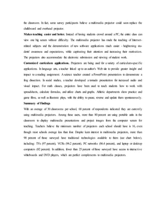 the classroom. In fact, some survey participants believe a multimedia projector could soon replace the
chalkboard and overhead projector.
Makes teaching easier and better. Instead of having students crowd around a PC, the entire class can
view one big screen without difficulty. The multimedia projector has made the teaching of Internet-
related subjects and the demonstration of new software applications much easier - heightening stu-
dents' awareness and expectations, while captivating their attention and increasing their motivation.
The projectors also accommodate the electronic submission and viewing of student work.
Customized curriculum applications. Projectors are being used for a variety of curriculum-specific
applications. In language arts, a teacher linked up to an author's Web site to provide greater insight and
impact to a reading assignment. A science teacher created a PowerPoint presentation to demonstrate a
frog dissection. In social studies, a teacher developed a tornado presentation for increased audio and
visual impact. For math classes, projectors have been used to teach students how to work with
spreadsheets, calculate formulas, and utilize charts and graphs. Athletic departments show practice and
game films, as well as illustrate plays, with the ability to pause, reverse and update them spontaneously.
Summary of Findings
With an average of 30 classrooms per school, 68 percent of respondents indicated they are currently
using multimedia projectors. Among these users, more than 80 percent are using portable units in the
classroom to display multimedia presentations and project images from the computer screen for
teaching. Teachers believe the minimum number of projectors each school should have is 16, even
though most schools average less than four. Despite keen interest in multimedia projectors, more than
90 percent of those surveyed have traditional technologies available to them (see chart below),
including: TVs (97 percent), VCRs (96.2 percent), PC networks (86.4 percent), and laptop or desktop
computers (82 percent). In addition, fewer than 25 percent of those surveyed have access to interactive
whiteboards and DVD players, which are perfect complements to multimedia projectors.
 