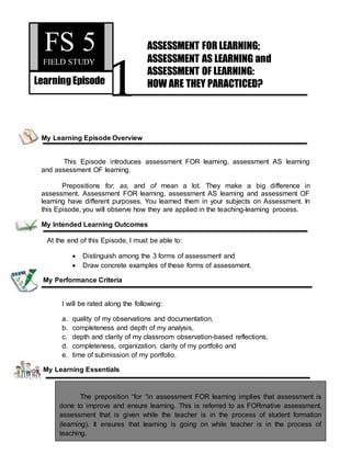 1
My Learning Episode Overview
This Episode introduces assessment FOR learning, assessment AS learning
and assessment OF learning.
Prepositions for, as, and of mean a lot. They make a big difference in
assessment. Assessment FOR learning, assessment AS learning and assessment OF
learning have different purposes. You learned them in your subjects on Assessment. In
this Episode, you will observe how they are applied in the teaching-learning process.
My Intended Learning Outcomes
At the end of this Episode, I must be able to:
 Distinguish among the 3 forms of assessment and
 Draw concrete examples of these forms of assessment.
My Performance Criteria
I will be rated along the following:
a. quality of my observations and documentation,
b. completeness and depth of my analysis,
c. depth and clarity of my classroom observation-based reflections,
d. completeness, organization, clarity of my portfolio and
e. time of submission of my portfolio.
My Learning Essentials
The preposition “for “in assessment FOR learning implies that assessment is
done to improve and ensure learning. This is referred to as FORmative assessment,
assessment that is given while the teacher is in the process of student formation
(learning). It ensures that learning is going on while teacher is in the process of
teaching.
FS 5FIELD STUDY
LearningEpisode
ASSESSMENT FOR LEARNING;
ASSESSMENT AS LEARNING and
ASSESSMENT OF LEARNING:
HOW ARE THEY PARACTICED?
IHI
 