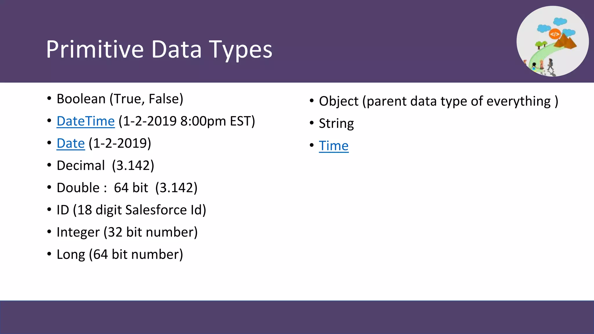 Primitive Data Types
• Boolean (True, False)
• DateTime (1-2-2019 8:00pm EST)
• Date (1-2-2019)
• Decimal (3.142)
• Double : 64 bit (3.142)
• ID (18 digit Salesforce Id)
• Integer (32 bit number)
• Long (64 bit number)
• Object (parent data type of everything )
• String
• Time
 
