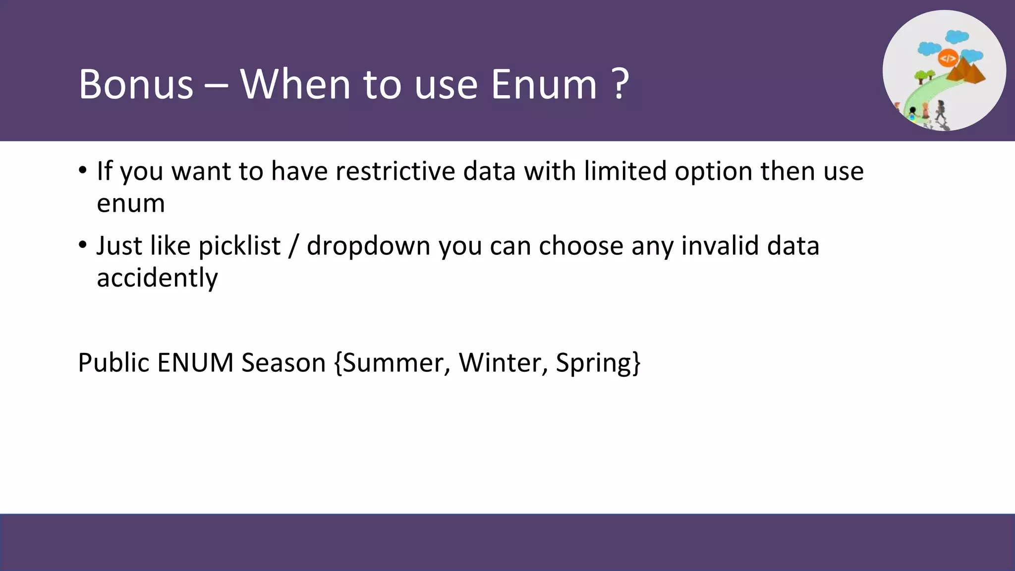 Bonus – When to use Enum ?
• If you want to have restrictive data with limited option then use
enum
• Just like picklist / dropdown you can choose any invalid data
accidently
Public ENUM Season {Summer, Winter, Spring}
 