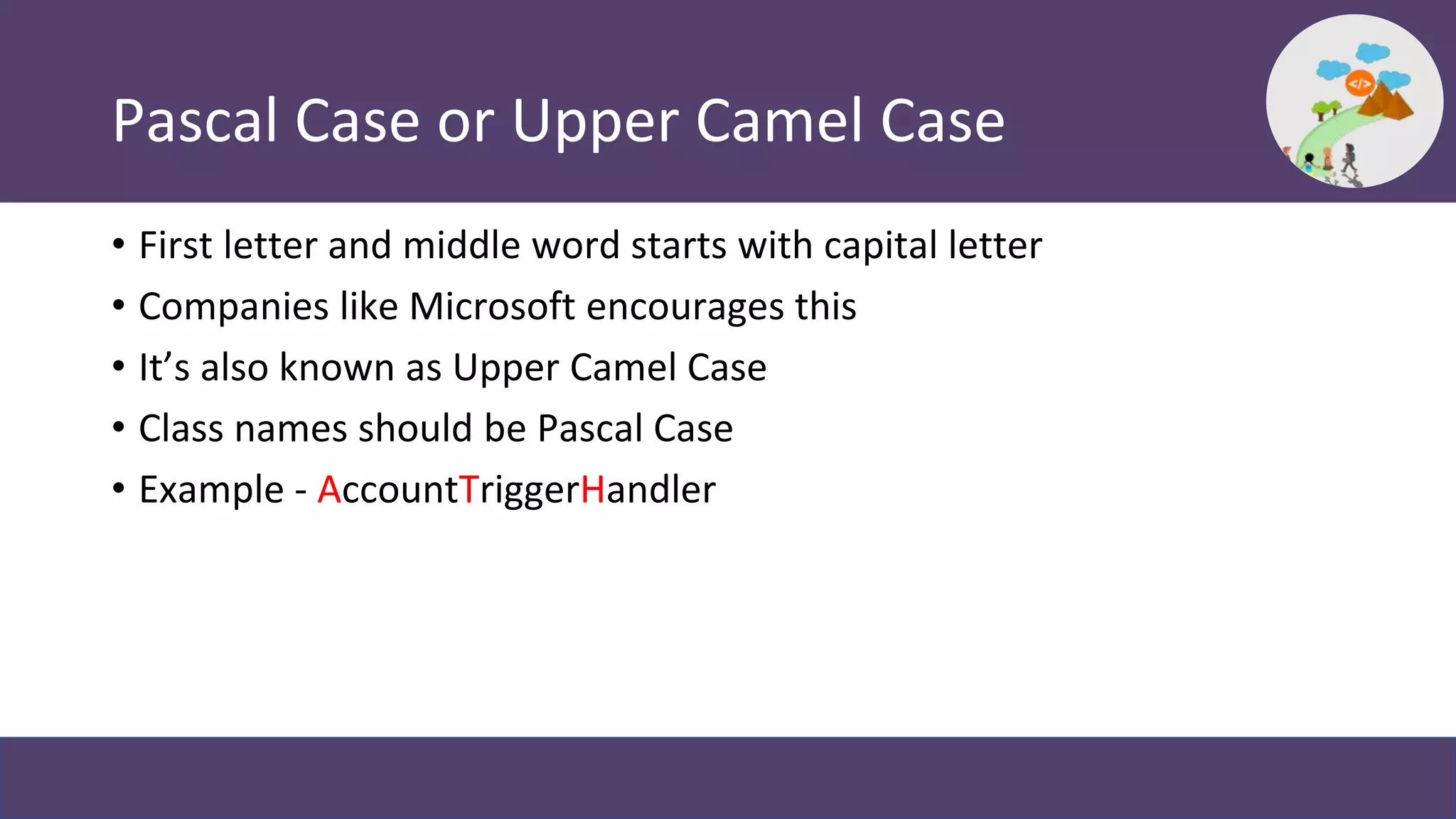 Pascal Case or Upper Camel Case
• First letter and middle word starts with capital letter
• Companies like Microsoft encourages this
• It’s also known as Upper Camel Case
• Class names should be Pascal Case
• Example - AccountTriggerHandler
 