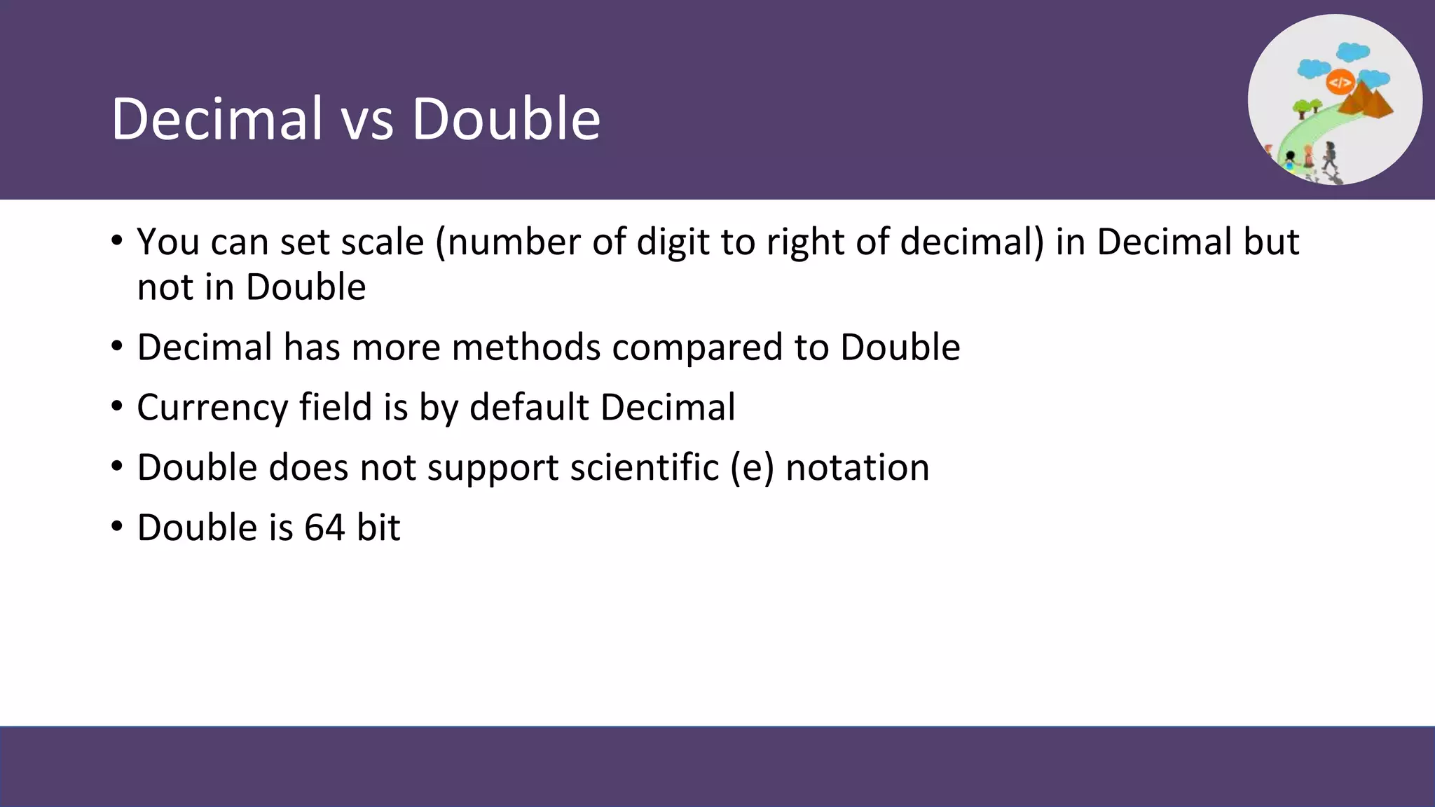 Decimal vs Double
• You can set scale (number of digit to right of decimal) in Decimal but
not in Double
• Decimal has more methods compared to Double
• Currency field is by default Decimal
• Double does not support scientific (e) notation
• Double is 64 bit
 