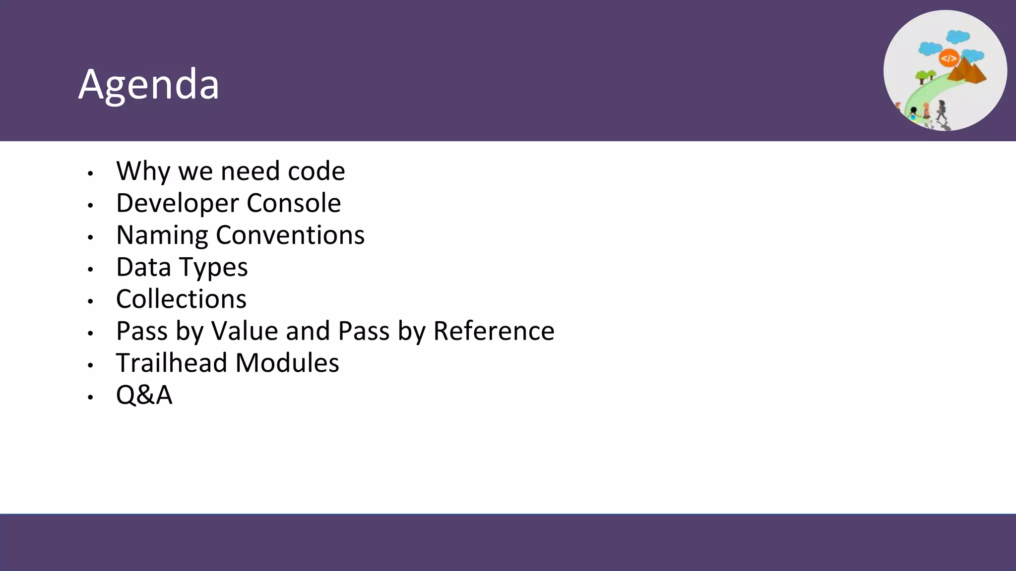 Agenda
• Why we need code
• Developer Console
• Naming Conventions
• Data Types
• Collections
• Pass by Value and Pass by Reference
• Trailhead Modules
• Q&A
 