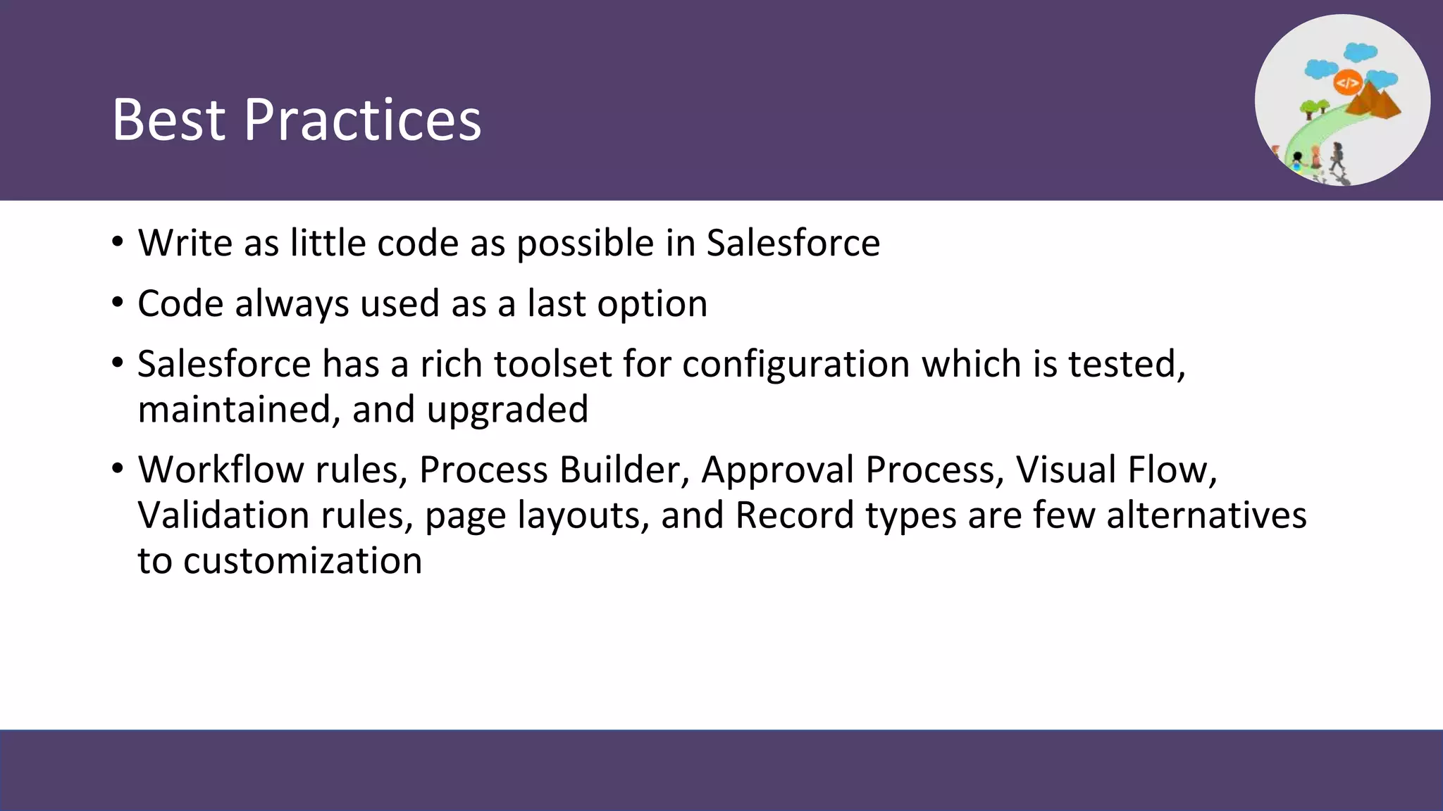 Best Practices
• Write as little code as possible in Salesforce
• Code always used as a last option
• Salesforce has a rich toolset for configuration which is tested,
maintained, and upgraded
• Workflow rules, Process Builder, Approval Process, Visual Flow,
Validation rules, page layouts, and Record types are few alternatives
to customization
 