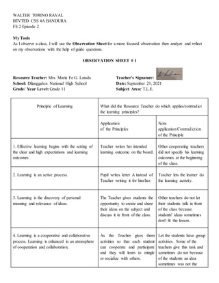WALTER TORINO RAVAL
BTVTED CSS 4A BANDURA
FS 2 Episode 2
My Tools
As I observe a class, I will use the Observation Sheet for a more focused observation then analyze and reflect
on my observations with the help of guide questions.
OBSERVATION SHEET # 1
Resource Teacher: Mrs. Maria Fe G. Latada Teacher’s Signature:
School: Dilanggalen National High School Date: September 21, 2021
Grade/ Year Level: Grade 11 Subject Area: T.L.E.
Principle of Learning What did the Resource Teacher do which applies/contradict
the learning principles?
Application
of the Principles
Non-
application/Contradiction
of the Principle
1. Effective learning begins with the setting of
the clear and high expectations and learning
outcomes
Teacher writes her intended
learning outcome on the board.
Other cooperating teachers
did not specify his learning
outcomes at the beginning
of the class.
2. Learning is an active process. Pupil writes letter A instead of
Teacher writing it for him/her.
Teacher lets the learner do
the learning activity.
3. Learning is the discovery of personal
meaning and relevance of ideas.
The Teacher gives students the
opportunity to create and share
their ideas on the subject and
discuss it in front of the class.
Other teachers do not let
their students talk in front
of the class because
students' ideas sometimes
don't fit the lesson.
4. Learning is a cooperative and collaborative
process. Learning is enhanced in an atmosphere
of cooperation and collaboration.
As the Teacher gives them
activities so that each student
can cooperate and participate
and they will learn to mingle
or socialize with others.
Let the students have group
activities. Some of the
teachers give this task and
sometimes do not because
of the students an idea
sometimes was not the
 