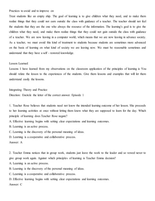 Practices to avoid and to improve on
Treat students like an empty ship. The goal of learning is to give children what they need, and to make them
realize things that they could not earn outside the class with guidance of a teacher. The teacher should not feel
the students that they are the one who always the resource of the information. The learning’s goal is to give the
children what they need, and make them realize things that they could not gain outside the class with guidance
of a teacher. We are now leaving in a computer world, which means that we are now leaving in advance society.
As a teacher, we must avoid this kind of treatment to students because students are sometimes more advanced
on the basis of learning on what kind of society we are leaving now. We must be reasonable sometimes and
understand that they have a self - restored knowledge.
Lesson Learned
Lessons I have learned from my observations on the classroom application of the principles of learning is You
should relate the lesson to the experiences of the students. Give them lessons and examples that will let them
understand easily the lessons.
Integrating Theory and Practice
Direction: Encircle the letter of the correct answer. Episode 1
1. Teacher Rose believes that students need not know the intended learning outcome of her lesson. She proceeds
to her learning activities at once without letting them know what they are supposed to learn for the day. Which
principle of learning does Teacher Rose negate?
A. Effective learning begins with setting clear expectations and learning outcomes.
B. Learning is an active process.
C. Learning is the discovery of the personal meaning of ideas.
D. Learning is a cooperative and collaborative process.
Answer: A
2. Teacher Emma notices that in group work, students just leave the work to the leader and so vowed never to
give group work again. Against which principles of learning is Teacher Emma decision?
A. Learning is an active process.
B. Learning is the discovery of the personal meaning of ideas.
C. Learning is a cooperative and collaborative process.
D. Effective learning begins with setting clear expectations and learning outcomes.
Answer: C
 