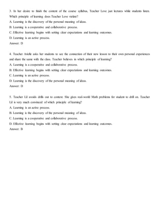 3. In her desire to finish the content of the course syllabus, Teacher Love just lectures while students listen.
Which principle of learning does Teacher Love violate?
A. Learning is the discovery of the personal meaning of ideas.
B. Learning is a cooperative and collaborative process.
C. Effective learning begins with setting clear expectations and learning outcomes.
D. Learning is an active process.
Answer: D
4. Teacher Arielle asks her students to see the connection of their new lesson to their own personal experiences
and share the same with the class. Teacher believes in which principle of learning?
A. Learning is a cooperative and collaborative process.
B. Effective learning begins with setting clear expectations and learning outcomes.
C. Learning is an active process.
D. Learning is the discovery of the personal meaning of ideas.
Answer: D
5. Teacher Lil avoids drills out to context. She gives real-world Math problems for student to drill on. Teacher
Lil is very much convinced of which principle of learning?
A. Learning is an active process.
B. Learning is the discovery of the personal meaning of ideas.
C. Learning is a cooperative and collaborative process.
D. Effective learning begins with setting clear expectations and learning outcomes.
Answer: B
 