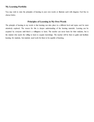 My Learning Portfolio
You may wish to state the principles of learning in your own words or illustrate each with diagram. Feel free to
choose below.
Principles of Learning in My Own Words
The principle of learning in my words is that learning can take place in a different level and topics and be more
attentively explored. The reason for this is deeper understanding of the learning materials. Learning can be
acquired by everyone until there's a willingness to learn. The teacher can never learn for their students, but is
the student who needs the willing to learn to acquire knowledge. The teacher will be there to guide and facilitate
learning for students, but students need work for them to be capable of learning.
 