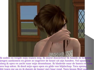 Ik snikte en veegde mijn tranen weg. Ik moest doorzetten! Ik hoorde de kranten-
jongen aankomen en griste zo ongeveer de krant uit zijn handen. Vol spanning
sloeg ik open en zocht naar mijn droombaan. Ik bladerde naar de banen en nam
een hap adem. Ik deed mijn ogen open en gilde van blijdschap. Tara sprong
blij tegen me op en ik danste de kamer met haar rond. Toen kwam Matt aan.
 