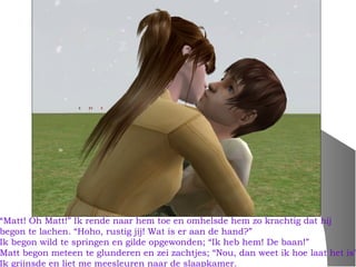 “Matt! Oh Matt!” Ik rende naar hem toe en omhelsde hem zo krachtig dat hij
begon te lachen. “Hoho, rustig jij! Wat is er aan de hand?”
Ik begon wild te springen en gilde opgewonden; “Ik heb hem! De baan!”
Matt begon meteen te glunderen en zei zachtjes; “Nou, dan weet ik hoe laat het is”
Ik grijnsde en liet me meesleuren naar de slaapkamer.
 
