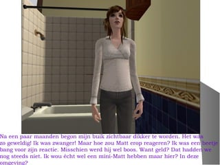 Na een paar maanden begon mijn buik zichtbaar dikker te worden. Het was
zo geweldig! Ik was zwanger! Maar hoe zou Matt erop reageren? Ik was een beetje
bang voor zijn reactie. Misschien werd hij wel boos. Want geld? Dat hadden we
nog steeds niet. Ik wou écht wel een mini-Matt hebben maar hier? In deze
omgeving?
 