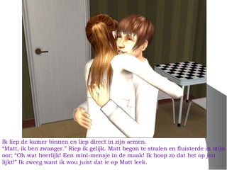 Ik liep de kamer binnen en liep direct in zijn armen.
“Matt, ik ben zwanger.” Riep ik gelijk. Matt begon te stralen en fluisterde in mijn
oor; “Oh wat heerlijk! Een mini-mensje in de maak! Ik hoop zo dat het op jou
lijkt!” Ik zweeg want ik wou juist dat ie op Matt leek.
 