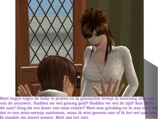 Matt begon tegen de baby te praten en ik glimlachte terwijl ik inwendig ziek was
van de zenuwen. Hadden we wel genoeg geld? Hadden we wel de tijd? Kon Matt
dit aan? Ging dit ten koste van onze relatie? Matt was gelukkig en ik was echt blij
dat er een mini-mensje aankwam, maar ik wist gewoon niet of ik het wel aan kon.
Ik maakte me zoveel zorgen. Matt zag het niet.
 
