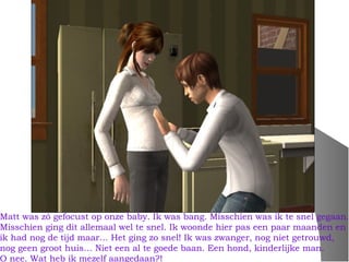 Matt was zó gefocust op onze baby. Ik was bang. Misschien was ik te snel gegaan.
Misschien ging dit allemaal wel te snel. Ik woonde hier pas een paar maanden en
ik had nog de tijd maar… Het ging zo snel! Ik was zwanger, nog niet getrouwd,
nog geen groot huis… Niet een al te goede baan. Een hond, kinderlijke man.
O nee. Wat heb ik mezelf aangedaan?!
 