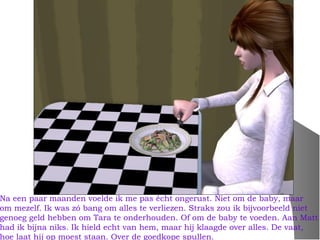 Na een paar maanden voelde ik me pas écht ongerust. Niet om de baby, maar
om mezelf. Ik was zó bang om alles te verliezen. Straks zou ik bijvoorbeeld niet
genoeg geld hebben om Tara te onderhouden. Of om de baby te voeden. Aan Matt
had ik bijna niks. Ik hield echt van hem, maar hij klaagde over alles. De vaat,
hoe laat hij op moest staan. Over de goedkope spullen.
 