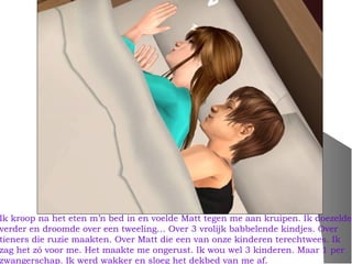 Ik kroop na het eten m’n bed in en voelde Matt tegen me aan kruipen. Ik doezelde
verder en droomde over een tweeling… Over 3 vrolijk babbelende kindjes. Over
tieners die ruzie maakten. Over Matt die een van onze kinderen terechtwees. Ik
zag het zó voor me. Het maakte me ongerust. Ik wou wel 3 kinderen. Maar 1 per
zwangerschap. Ik werd wakker en sloeg het dekbed van me af.
 