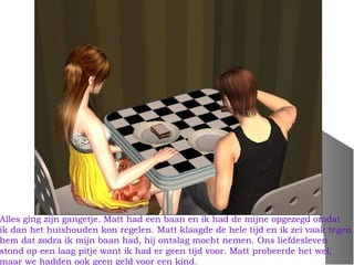 Alles ging zijn gangetje. Matt had een baan en ik had de mijne opgezegd omdat
ik dan het huishouden kon regelen. Matt klaagde de hele tijd en ik zei vaak tegen
hem dat zodra ik mijn baan had, hij ontslag mocht nemen. Ons liefdesleven
stond op een laag pitje want ik had er geen tijd voor. Matt probeerde het wel,
maar we hadden ook geen geld voor een kind.
 