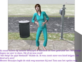 Ik stond buiten op meneer Bruutjes te wachten en toen gebeurde het. Het kindje
begon me zeer te doen. Hij of zij wou eruit!
“Ah! Help! De pijn! Rotkind!” Huilde ik. Ik wou nooit meer een kind krijgen. Dit
deed zo’n zeer!
Meneer Bruutjes legde de stok weg waarmee hij met Tara aan het spelen was.
 