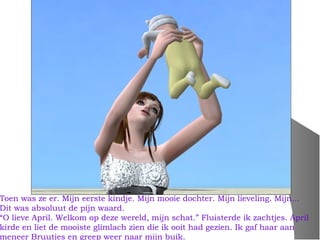 Toen was ze er. Mijn eerste kindje. Mijn mooie dochter. Mijn lieveling. Mijn…
Dit was absoluut de pijn waard.
“O lieve April. Welkom op deze wereld, mijn schat.” Fluisterde ik zachtjes. April
kirde en liet de mooiste glimlach zien die ik ooit had gezien. Ik gaf haar aan
meneer Bruutjes en greep weer naar mijn buik.
 