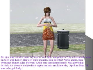 De pijn was minder maar hij was er wel. Mijn na-geboorte? Ik schreeuwde weer
en toen was het er. Nog een mini-mensje. Een dochter! Aprils zusje. Een
tweeling! Samen alles beleven! Altijd een speelkameraadje. Wat geweldig!
Ik hield dit tweede meisje dicht tegen me aan en fluisterde; “April en May.” Ik
was echt gelukkig.
 