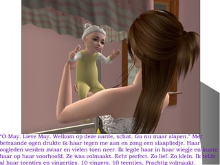 “O May. Lieve May. Welkom op deze aarde, schat. Ga nu maar slapen.” Met
betraande ogen drukte ik haar tegen me aan en zong een slaapliedje. Haar
oogleden werden zwaar en vielen toen neer. Ik legde haar in haar wiegje en kuste
haar op haar voorhoofd. Ze was volmaakt. Echt perfect. Zo lief. Zo klein. Ik telde
al haar teentjes en vingertjes. 10 vingers. 10 teentjes. Prachtig volmaakt.
 