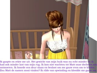 Ik gaapte en rekte me uit. Het gewicht van mijn buik was nu echt minder en ik
had ook minder last van mijn rug. Ik kon niet wachten tot Matt onze dochters zou
ontmoeten. Ik hoorde een deur slaan en besloot om me gauw even om te kleden.
Zou Matt de namen mooi vinden? Ik rilde van opwinding en kleedde me gauw om.
 