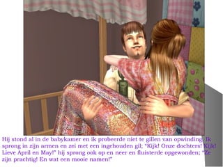 Hij stond al in de babykamer en ik probeerde niet te gillen van opwinding. Ik
sprong in zijn armen en zei met een ingehouden gil; “Kijk! Onze dochters! Kijk!
Lieve April en May!” hij sprong ook op en neer en fluisterde opgewonden; “Ze
zijn prachtig! En wat een mooie namen!”
 