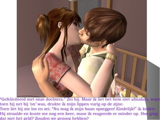 “Gefeliciteerd met onze dochters.” Zei hij. Maar ik liet het hem niet afmaken, want
toen hij net bij ‘on’ was, drukte ik mijn lippen vurig op de zijne.
Toen liet hij me los en zei; “Nu mag ik mijn baan opzeggen! Eindelijk!” ik knikte.
Hij straalde en kuste me nog een keer, maar ik reageerde er minder op. Hoe ging
dat met het geld? Zouden we genoeg hebben?
 