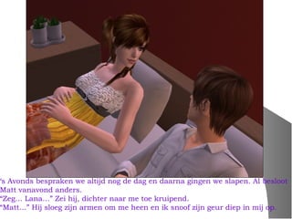 ‘s Avonds bespraken we altijd nog de dag en daarna gingen we slapen. Al besloot
Matt vanavond anders.
“Zeg… Lana…” Zei hij, dichter naar me toe kruipend.
“Matt…” Hij sloeg zijn armen om me heen en ik snoof zijn geur diep in mij op.
 