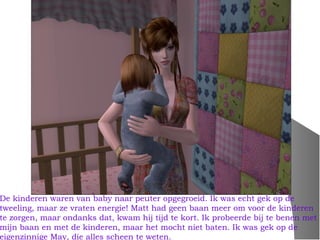 De kinderen waren van baby naar peuter opgegroeid. Ik was echt gek op de
tweeling, maar ze vraten energie! Matt had geen baan meer om voor de kinderen
te zorgen, maar ondanks dat, kwam hij tijd te kort. Ik probeerde bij te benen met
mijn baan en met de kinderen, maar het mocht niet baten. Ik was gek op de
eigenzinnige May, die alles scheen te weten.
 