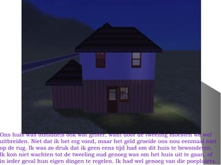 Ons huis was inmiddels ook wat groter, want door de tweeling moesten we wel
uitbreiden. Niet dat ik het erg vond, maar het geld groeide ons nou eenmaal niet
op de rug. Ik was zo druk dat ik geen eens tijd had om dit huis te bewonderen.
Ik kon niet wachten tot de tweeling oud genoeg was om het huis uit te gaan, of
in ieder geval hun eigen dingen te regelen. Ik had wel genoeg van die poepluiers.
 