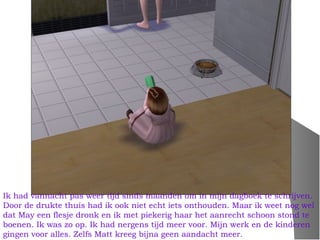 Ik had vannacht pas weer tijd sinds maanden om in mijn dagboek te schrijven.
Door de drukte thuis had ik ook niet echt iets onthouden. Maar ik weet nog wel
dat May een flesje dronk en ik met piekerig haar het aanrecht schoon stond te
boenen. Ik was zo op. Ik had nergens tijd meer voor. Mijn werk en de kinderen
gingen voor alles. Zelfs Matt kreeg bijna geen aandacht meer.
 