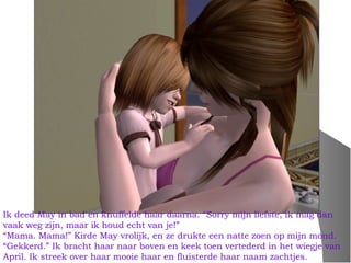 Ik deed May in bad en knuffelde haar daarna. “Sorry mijn liefste, ik mag dan
vaak weg zijn, maar ik houd echt van je!”
“Mama. Mama!” Kirde May vrolijk, en ze drukte een natte zoen op mijn mond.
“Gekkerd.” Ik bracht haar naar boven en keek toen vertederd in het wiegje van
April. Ik streek over haar mooie haar en fluisterde haar naam zachtjes.
 