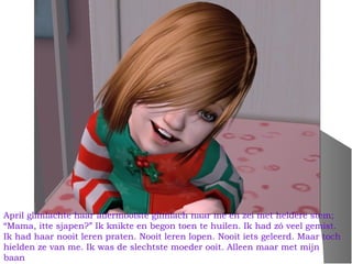 April glimlachte haar allermooiste glimlach naar me en zei met heldere stem;
“Mama, itte sjapen?” Ik knikte en begon toen te huilen. Ik had zó veel gemist.
Ik had haar nooit leren praten. Nooit leren lopen. Nooit iets geleerd. Maar toch
hielden ze van me. Ik was de slechtste moeder ooit. Alleen maar met mijn
baan
 