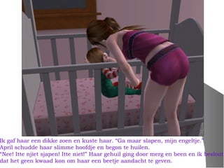 Ik gaf haar een dikke zoen en kuste haar. “Ga maar slapen, mijn engeltje.”
April schudde haar slimme hoofdje en begon te huilen.
“Nee! Itte njiet sjapen! Itte niet!” Haar gehuil ging door merg en been en ik besloot
dat het geen kwaad kon om haar een beetje aandacht te geven.
 