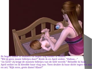 Ze begon luider te snikken en begon nog harder te huilen.
“Wil jij geen mooie billetjes dan?” Kirde ik en April snikte. “Dahaa…”
“Ja toch? Jij krijgt de mooiste billetjes van de hélé wereld.” Beloofde ik haar.
April snikte en ik kleedde haar vlug aan. Toen drukte ik haar dicht tegen me aan
en zei; “Kijk eens, grote dame! Klaar!”
 