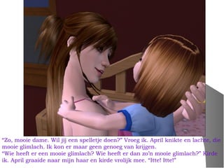 “Zo, mooie dame. Wil jij een spelletje doen?” Vroeg ik. April knikte en lachte, die
mooie glimlach. Ik kon er maar geen genoeg van krijgen.
“Wie heeft er een mooie glimlach? Wie heeft er dan zo’n mooie glimlach?” Kirde
ik. April graaide naar mijn haar en kirde vrolijk mee. “Itte! Itte!”
 