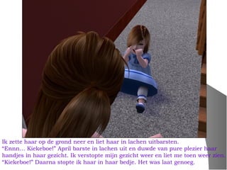 Ik zette haar op de grond neer en liet haar in lachen uitbarsten.
“Ennn… Kiekeboe!” April barste in lachen uit en duwde van pure plezier haar
handjes in haar gezicht. Ik verstopte mijn gezicht weer en liet me toen weer zien.
“Kiekeboe!” Daarna stopte ik haar in haar bedje. Het was laat genoeg.
 