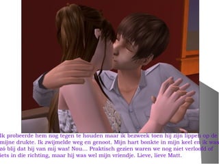 Ik probeerde hem nog tegen te houden maar ik bezweek toen hij zijn lippen op de
mijne drukte. Ik zwijmelde weg en genoot. Mijn hart bonkte in mijn keel en ik was
zó blij dat hij van mij was! Nou… Praktisch gezien waren we nog niet verloofd of
iets in die richting, maar hij was wel mijn vriendje. Lieve, lieve Matt.
 