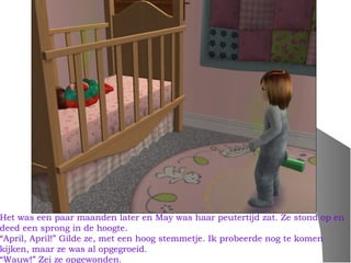 Het was een paar maanden later en May was haar peutertijd zat. Ze stond op en
deed een sprong in de hoogte.
“April, April!” Gilde ze, met een hoog stemmetje. Ik probeerde nog te komen
kijken, maar ze was al opgegroeid.
“Wauw!” Zei ze opgewonden.
 
