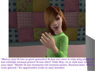 “Moet je zien! Ik ben zo groot geworden! Ik kan niet meer in mijn wieg slapen! Ik
kan eindelijk normaal praten! Ik kan alles!” Gilde May, en ze stak haar tong uit
naar April. “Bluhh! Ik kan tenminste wel normaal praten. Normaal doen. Heb jij
nooit gekund.” En opgewonden rende ze naar beneden.
 