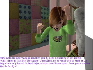 April werd uit haar wieg gehaald en ook zij deed de sprong in de hoogte.
“Kijk, juffie! Ik kan ook groot zijn!” Gilde April, en ze rende ook de trap af. Ze
begonnen te gillen en ik deed mijn handen over Tara’s oren. Twee grote meiden.
Wat is dat fijn!
 