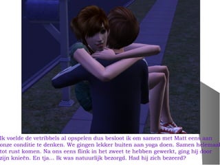 Ik voelde de vetribbels al opspelen dus besloot ik om samen met Matt eens aan
onze conditie te denken. We gingen lekker buiten aan yoga doen. Samen helemaal
tot rust komen. Na ons eens flink in het zweet te hebben gewerkt, ging hij door
zijn knieën. En tja… Ik was natuurlijk bezorgd. Had hij zich bezeerd?
 