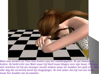 Matt was werken en Tara was buiten aan het rondhuppelen. Ik zat binnen, te
huilen. Ik hield echt van Matt maar hij bleef maar klagen over zijn baan. Hij kon
niet wachten tot hij me zwanger mocht maken maar we hadden het geld niet. Met
elke dag die verstreek werd hij chagrijniger. Ik wist zeker dat hij van me hield,
maar het maakte me zó onzeker.
 